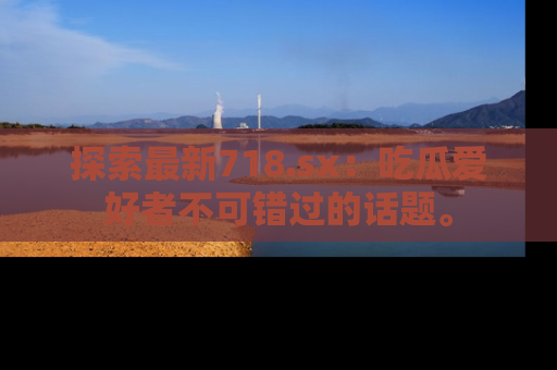 探索最新718.sx：吃瓜爱好者不可错过的话题。