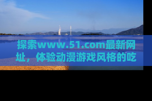探索www.51.com最新网址，体验动漫游戏风格的吃瓜乐趣！