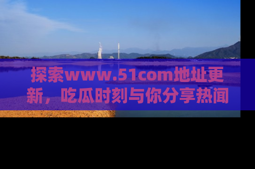 探索www.51com地址更新，吃瓜时刻与你分享热闻