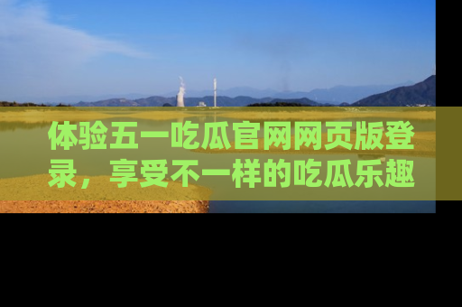 体验五一吃瓜官网网页版登录，享受不一样的吃瓜乐趣与互动体验