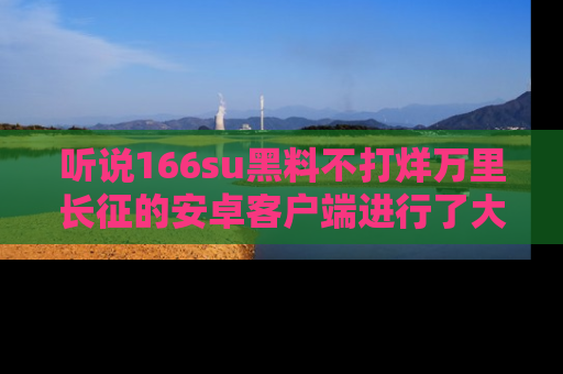 听说166su黑料不打烊万里长征的安卓客户端进行了大更新,八卦内容更加精彩与丰富!