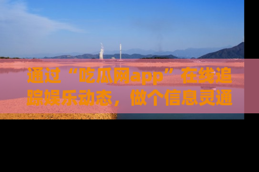 通过“吃瓜网app”在线追踪娱乐动态,做个信息灵通的吃瓜群众!