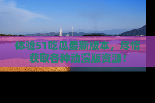 体验51吃瓜最新版本，尽情获取各种动漫版资源！