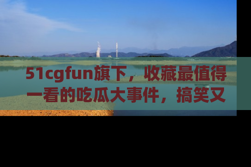 51cgfun旗下,收藏最值得一看的吃瓜大事件,搞笑又精彩!