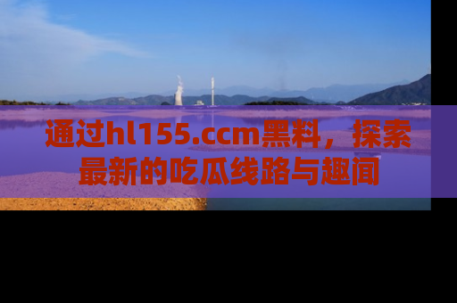 通过hl155.ccm黑料，探索最新的吃瓜线路与趣闻