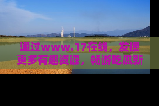通过www.17在线,发掘更多有趣资源,畅游吃瓜新闻海洋