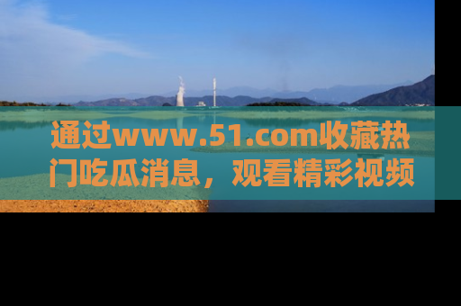 通过www.51.com收藏热门吃瓜消息，观看精彩视频与段子！