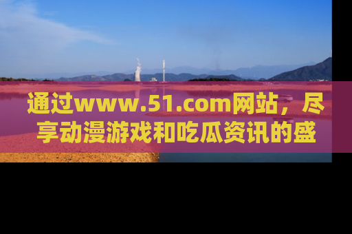 通过www.51.com网站，尽享动漫游戏和吃瓜资讯的盛宴！