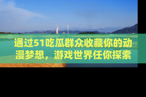 通过51吃瓜群众收藏你的动漫梦想,游戏世界任你探索