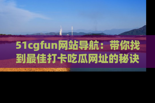 51cgfun网站导航:带你找到最佳打卡吃瓜网址的秘诀