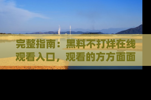 完整指南:黑料不打烊在线观看入口,观看的方方面面与app选择