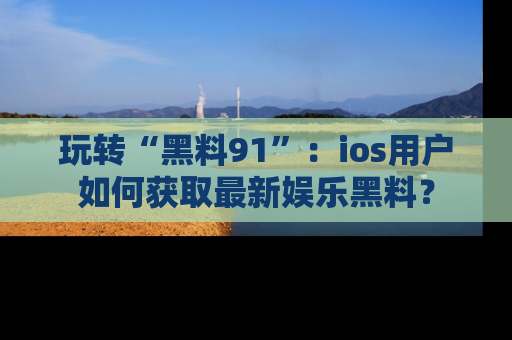 玩转“黑料91”:ios用户如何获取最新娱乐黑料?