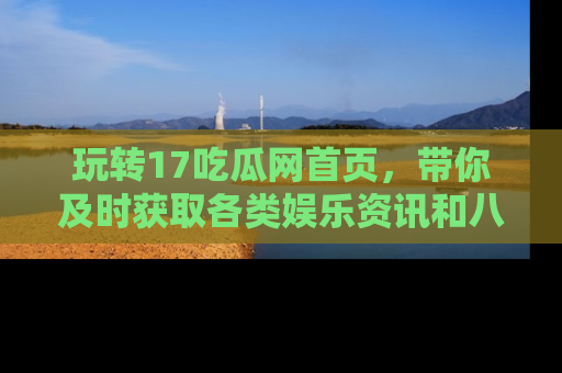 玩转17吃瓜网首页,带你及时获取各类娱乐资讯和八卦故事!