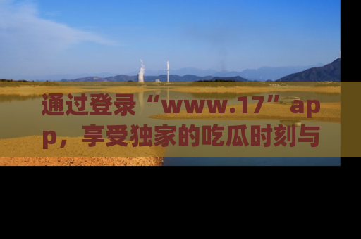 通过登录“www.17”app，享受独家的吃瓜时刻与娱乐资讯！