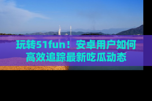 玩转51fun!安卓用户如何高效追踪最新吃瓜动态