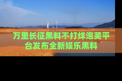 万里长征黑料不打烊泡芙平台发布全新娱乐黑料