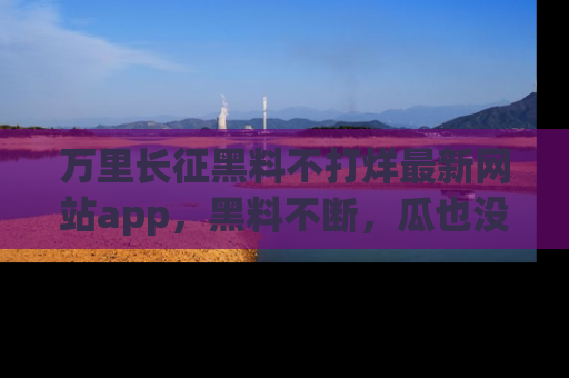 万里长征黑料不打烊最新网站app,黑料不断,瓜也没断,真香!