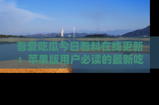 吾爱吃瓜今日看料在线更新:苹果版用户必读的最新吃瓜技巧