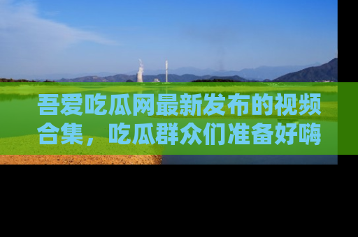 吾爱吃瓜网最新发布的视频合集，吃瓜群众们准备好嗨起来了吗？