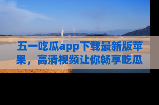 五一吃瓜app下载最新版苹果,高清视频让你畅享吃瓜乐趣
