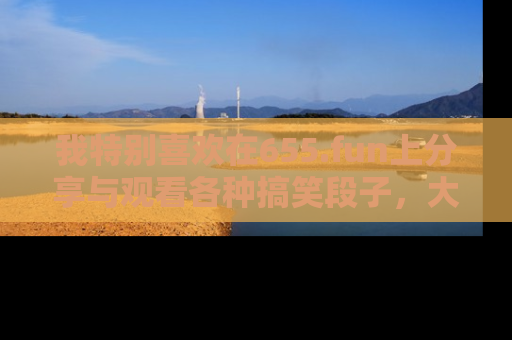 我特别喜欢在655.fun上分享与观看各种搞笑段子,大家一起来享受乐趣吧!