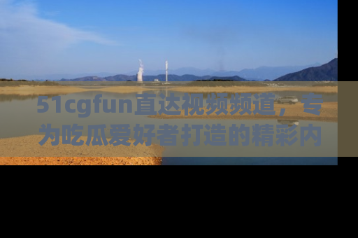 51cgfun直达视频频道，专为吃瓜爱好者打造的精彩内容库！