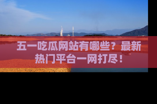 五一吃瓜网站有哪些？最新热门平台一网打尽！