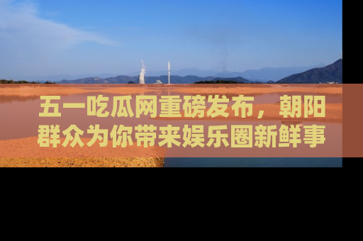 五一吃瓜网重磅发布，朝阳群众为你带来娱乐圈新鲜事！