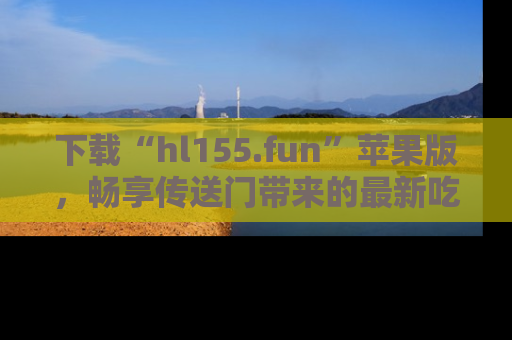 下载“hl155.fun”苹果版，畅享传送门带来的最新吃瓜资讯