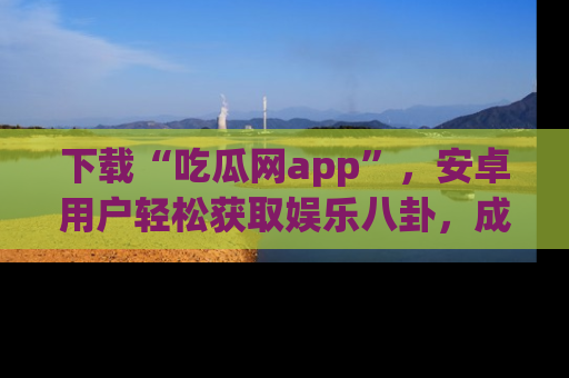 下载“吃瓜网app”，安卓用户轻松获取娱乐八卦，成为身边的知情达人！
