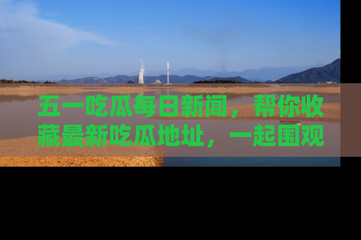 五一吃瓜每日新闻，帮你收藏最新吃瓜地址，一起围观吧！