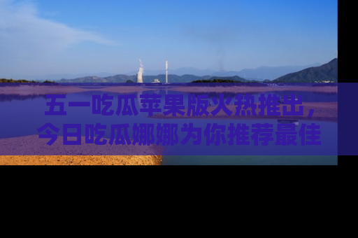 五一吃瓜苹果版火热推出，今日吃瓜娜娜为你推荐最佳美食！