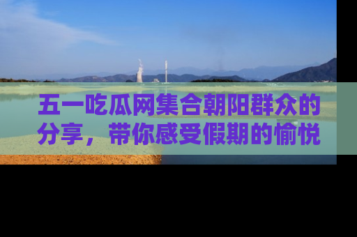 五一吃瓜网集合朝阳群众的分享，带你感受假期的愉悦！