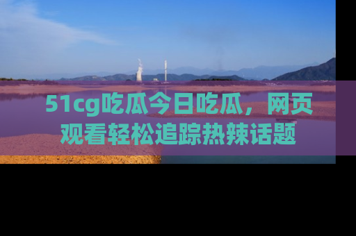 51cg吃瓜今日吃瓜，网页观看轻松追踪热辣话题