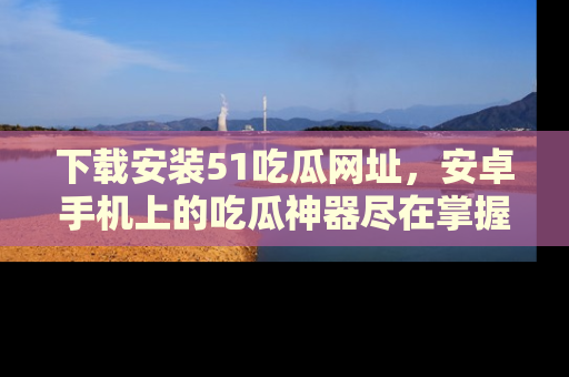 下载安装51吃瓜网址，安卓手机上的吃瓜神器尽在掌握