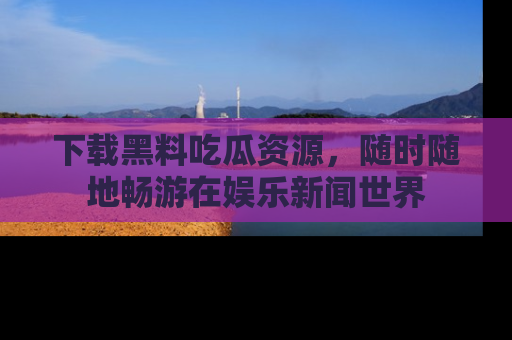 下载黑料吃瓜资源，随时随地畅游在娱乐新闻世界