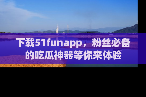 下载51funapp，粉丝必备的吃瓜神器等你来体验