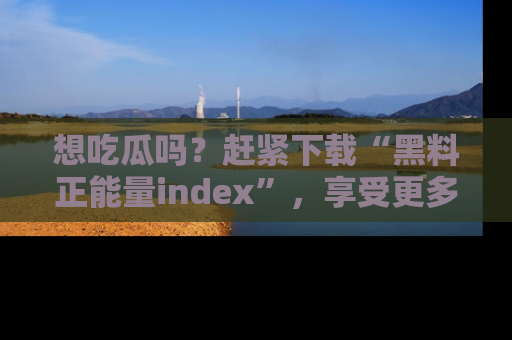 想吃瓜吗？赶紧下载“黑料正能量index”，享受更多正能量内容！
