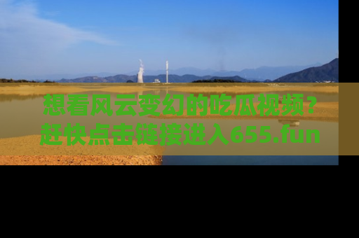 想看风云变幻的吃瓜视频？赶快点击链接进入655.fun吧！