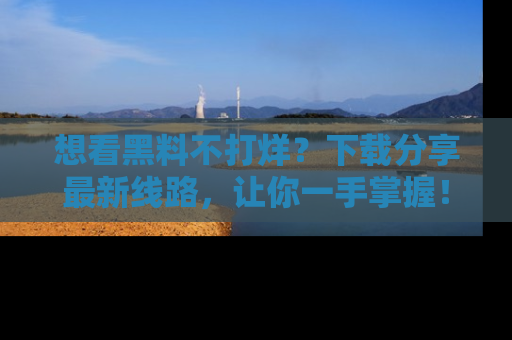 想看黑料不打烊？下载分享最新线路，让你一手掌握！