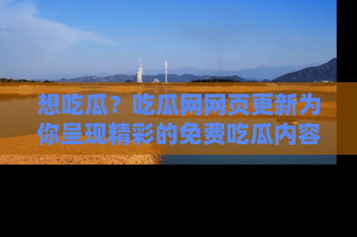 想吃瓜？吃瓜网网页更新为你呈现精彩的免费吃瓜内容！