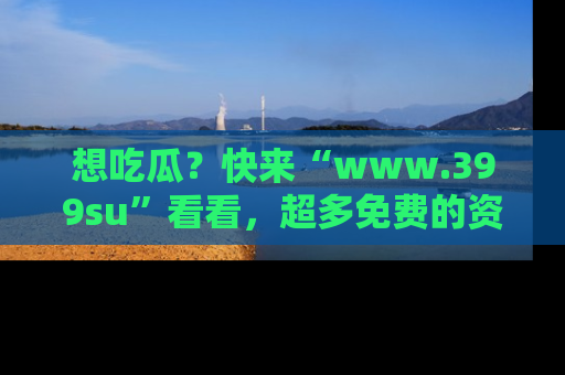 想吃瓜？快来“www.399su”看看，超多免费的资源让你尽情享受！