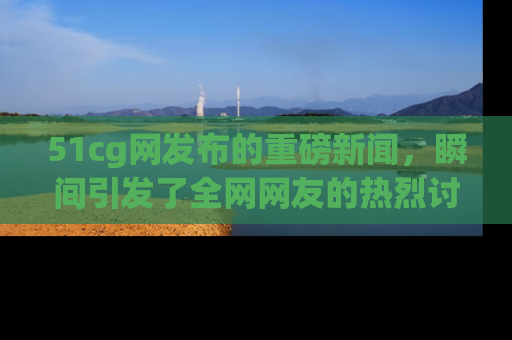 51cg网发布的重磅新闻，瞬间引发了全网网友的热烈讨论！