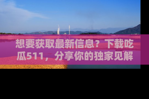 想要获取最新信息？下载吃瓜511，分享你的独家见解！