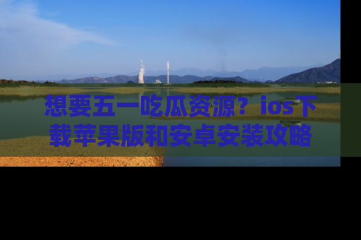 想要五一吃瓜资源？ios下载苹果版和安卓安装攻略