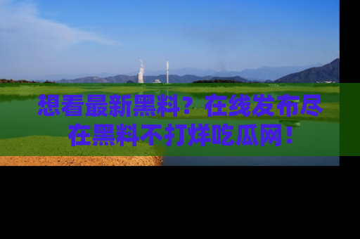 想看最新黑料？在线发布尽在黑料不打烊吃瓜网！