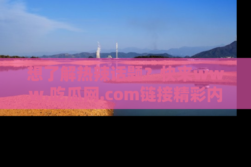 想了解热辣话题？快来www.吃瓜网.com链接精彩内容！