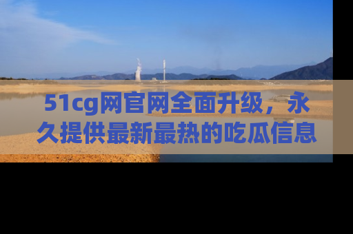 51cg网官网全面升级，永久提供最新最热的吃瓜信息，助你永远走在潮流前端！