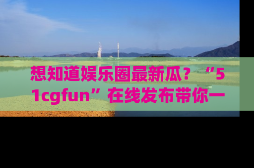 想知道娱乐圈最新瓜？“51cgfun”在线发布带你一探究竟！