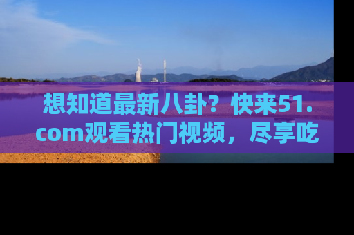 想知道最新八卦？快来51.com观看热门视频，尽享吃瓜乐趣！